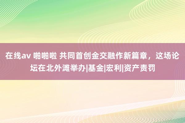 在线av 啪啪啦 共同首创金交融作新篇章，这场论坛在北外滩举办|基金|宏利|资产责罚