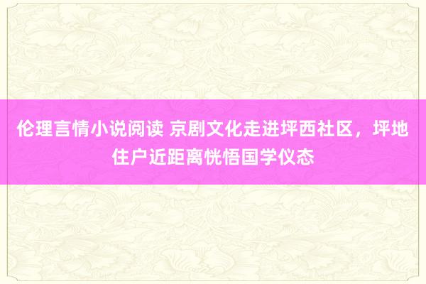 伦理言情小说阅读 京剧文化走进坪西社区，坪地住户近距离恍悟国学仪态