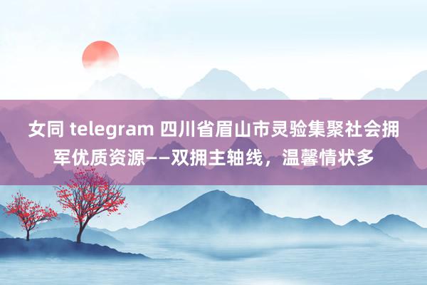 女同 telegram 四川省眉山市灵验集聚社会拥军优质资源——双拥主轴线，温馨情状多