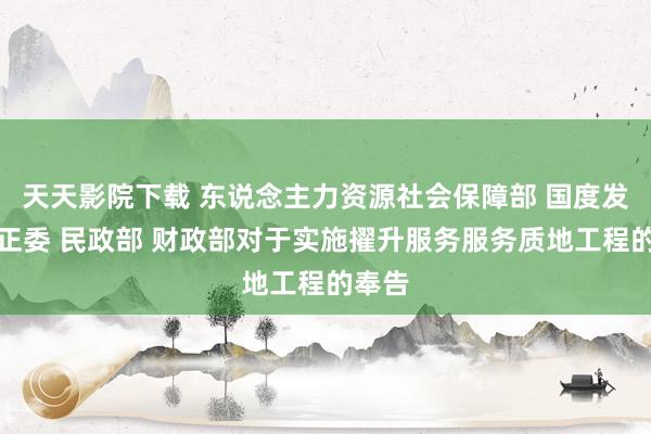 天天影院下载 东说念主力资源社会保障部 国度发展纠正委 民政部 财政部对于实施擢升服务服务质地工程的奉告