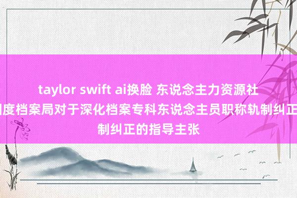 taylor swift ai换脸 东说念主力资源社会保险部 国度档案局对于深化档案专科东说念主员职称轨制纠正的指导主张