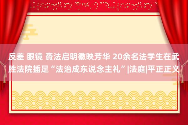 反差 眼镜 賨法启明徽映芳华 20余名法学生在武胜法院插足“法治成东说念主礼”|法庭|平正正义