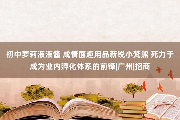 初中萝莉液液酱 成情面趣用品新锐小梵熊 死力于成为业内孵化体系的前锋|广州|招商