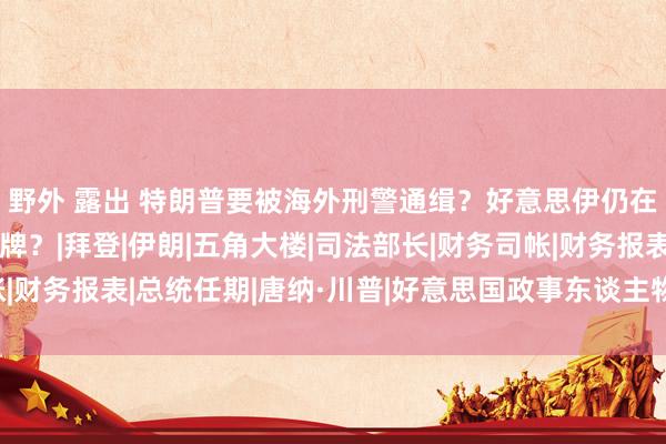 野外 露出 特朗普要被海外刑警通缉？好意思伊仍在困斗，将在军事上摊牌？|拜登|伊朗|五角大楼|司法部长|财务司帐|财务报表|总统任期|唐纳·川普|好意思国政事东谈主物|唐纳德·特朗普