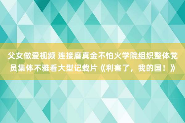 父女做爱视频 连接磨真金不怕火学院组织整体党员集体不雅看大型记载片《利害了，我的国！》