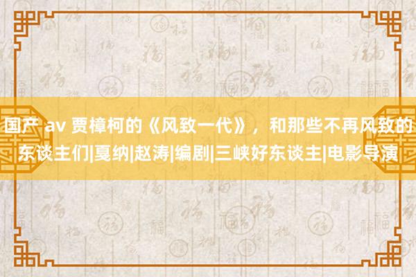 国产 av 贾樟柯的《风致一代》，和那些不再风致的东谈主们|戛纳|赵涛|编剧|三峡好东谈主|电影导演