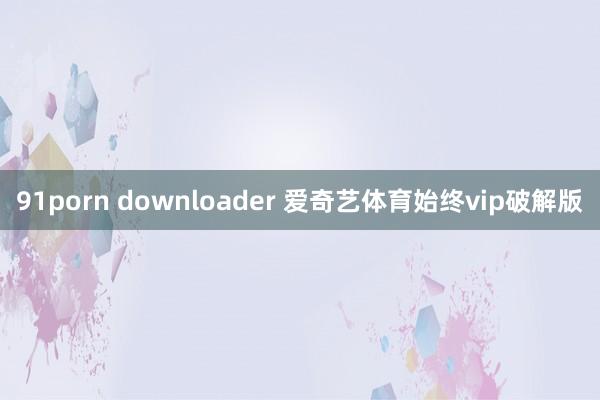 91porn downloader 爱奇艺体育始终vip破解版