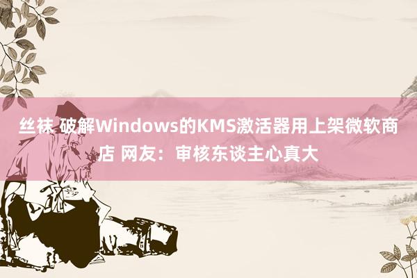 丝袜 破解Windows的KMS激活器用上架微软商店 网友：审核东谈主心真大