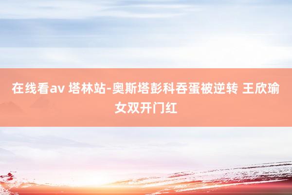 在线看av 塔林站-奥斯塔彭科吞蛋被逆转 王欣瑜女双开门红