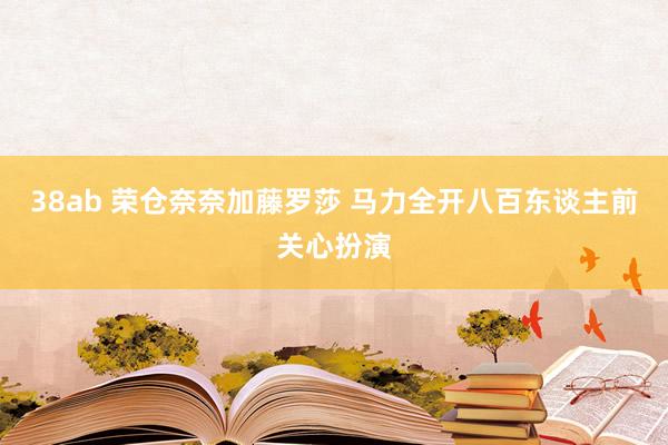 38ab 荣仓奈奈加藤罗莎 马力全开八百东谈主前关心扮演