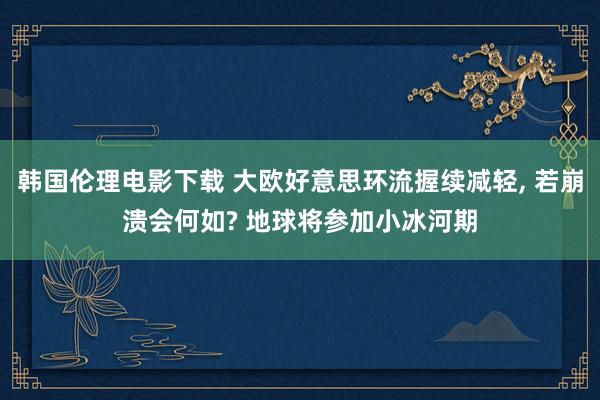 韩国伦理电影下载 大欧好意思环流握续减轻, 若崩溃会何如? 地球将参加小冰河期